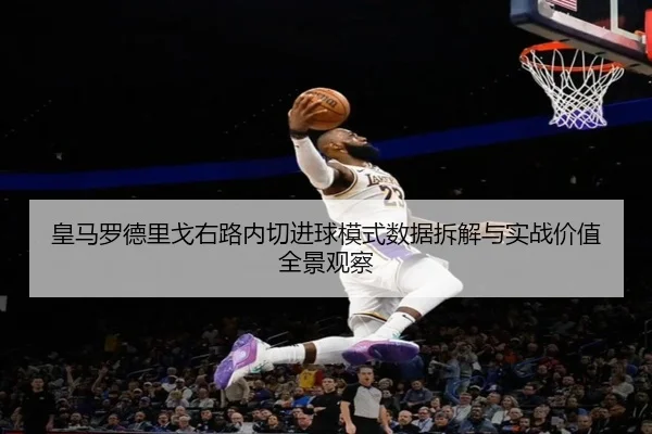皇马罗德里戈右路内切进球模式数据拆解与实战价值全景观察