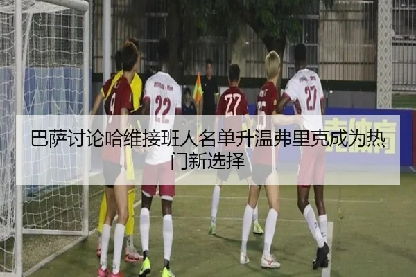 巴萨讨论哈维接班人名单升温弗里克成为热门新选择