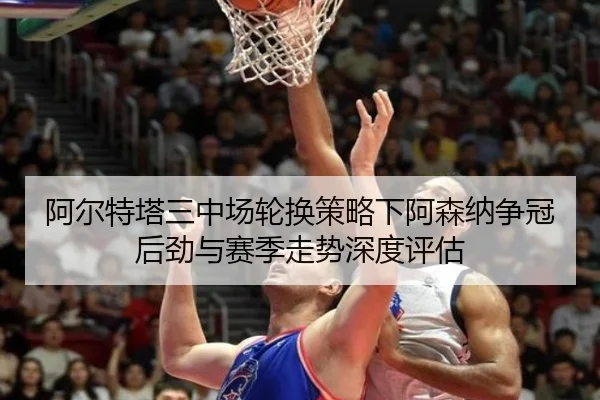 阿尔特塔三中场轮换策略下阿森纳争冠后劲与赛季走势深度评估