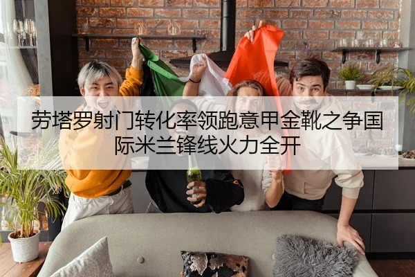 劳塔罗射门转化率领跑意甲金靴之争国际米兰锋线火力全开