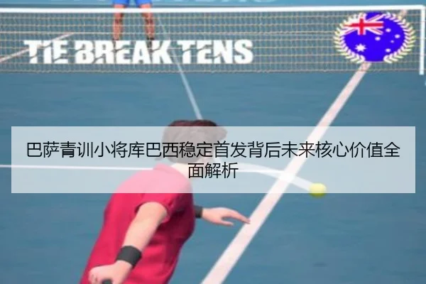 巴萨青训小将库巴西稳定首发背后未来核心价值全面解析