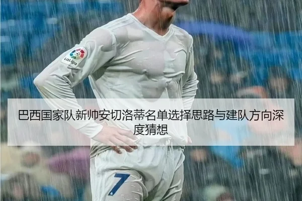 巴西国家队新帅安切洛蒂名单选择思路与建队方向深度猜想