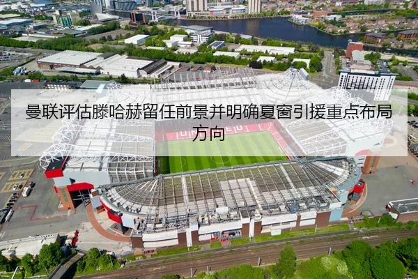 曼联评估滕哈赫留任前景并明确夏窗引援重点布局方向
