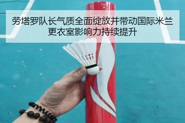 劳塔罗队长气质全面绽放并带动国际米兰更衣室影响力持续提升