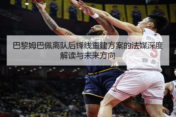巴黎姆巴佩离队后锋线重建方案的法媒深度解读与未来方向