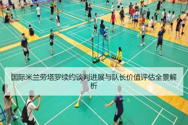国际米兰劳塔罗续约谈判进展与队长价值评估全景解析