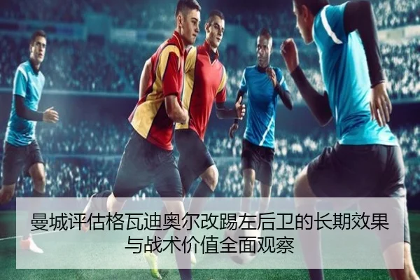 曼城评估格瓦迪奥尔改踢左后卫的长期效果与战术价值全面观察