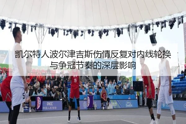 凯尔特人波尔津吉斯伤情反复对内线轮换与争冠节奏的深层影响