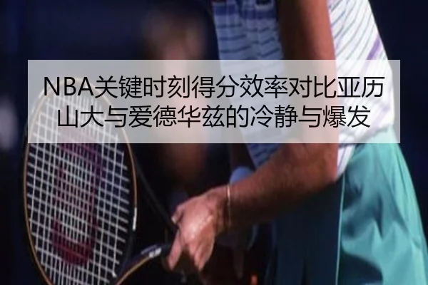 NBA关键时刻得分效率对比亚历山大与爱德华兹的冷静与爆发