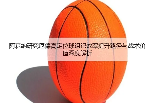 阿森纳研究厄德高定位球组织效率提升路径与战术价值深度解析