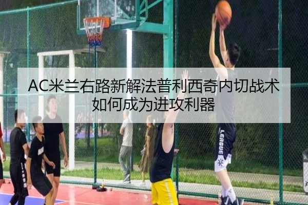 AC米兰右路新解法普利西奇内切战术如何成为进攻利器