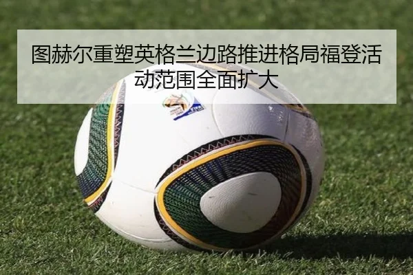 图赫尔重塑英格兰边路推进格局福登活动范围全面扩大