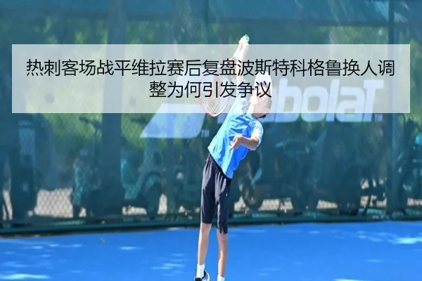 热刺客场战平维拉赛后复盘波斯特科格鲁换人调整为何引发争议